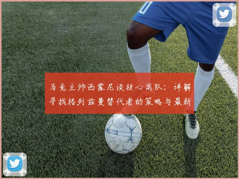 马竞主帅西蒙尼谈核心离队：详解寻找格列兹曼替代者的策略与最新进展
