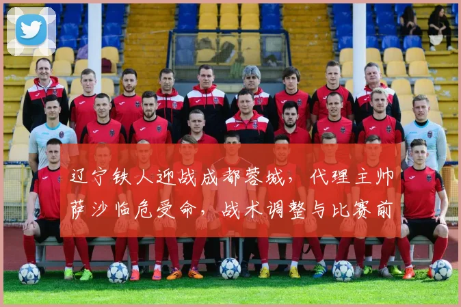 辽宁铁人迎战成都蓉城，代理主帅萨沙临危受命，战术调整与比赛前瞻深度解析