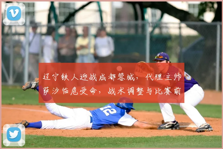 辽宁铁人迎战成都蓉城，代理主帅萨沙临危受命，战术调整与比赛前瞻深度解析