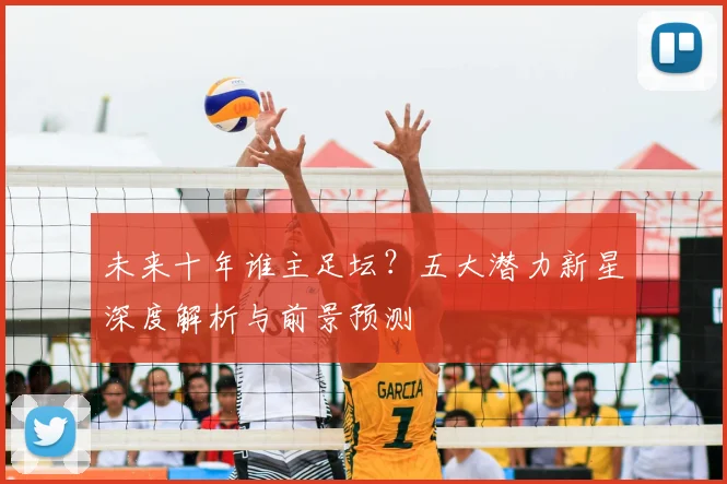 未来十年谁主足坛？五大潜力新星深度解析与前景预测