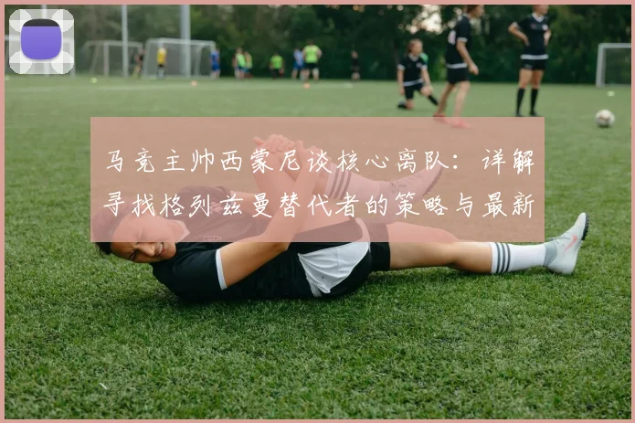 马竞主帅西蒙尼谈核心离队：详解寻找格列兹曼替代者的策略与最新进展