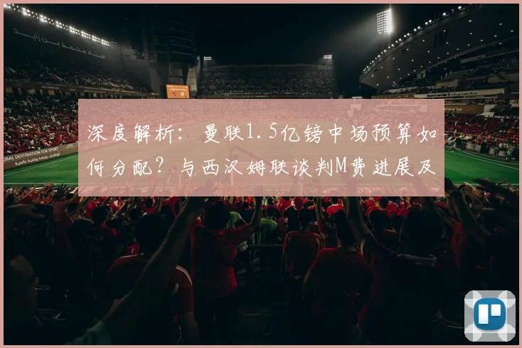 深度解析：曼联1.5亿镑中场预算如何分配？与西汉姆联谈判M费进展及替代方案